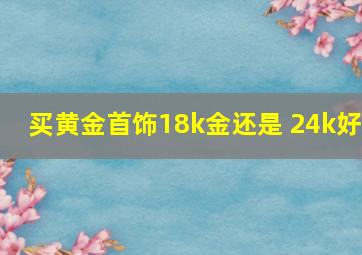 买黄金首饰18k金还是 24k好